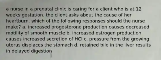 a nurse in a prenatal clinic is caring for a client who is at 12 weeks gestation. the client asks about the cause of her heartburn. which of the following responses should the nurse make? a. increased progesterone production causes decreased motility of smooth muscle b. increased estrogen production causes increased secretion of HCl c. pressure from the growing uterus displaces the stomach d. retained bile in the liver results in delayed digestion