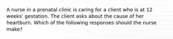 A nurse in a prenatal clinic is caring for a client who is at 12 weeks' gestation. The client asks about the cause of her heartburn. Which of the following responses should the nurse make?