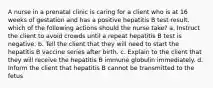 A nurse in a prenatal clinic is caring for a client who is at 16 weeks of gestation and has a positive hepatitis B test result. which of the following actions should the nurse take? a. Instruct the client to avoid crowds until a repeat hepatitis B test is negative. b. Tell the client that they will need to start the hepatitis B vaccine series after birth. c. Explain to the client that they will receive the hepatitis B immune globulin immediately. d. Inform the client that hepatitis B cannot be transmitted to the fetus