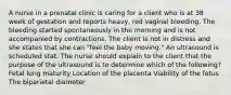 A nurse in a prenatal clinic is caring for a client who is at 38 week of gestation and reports heavy, red vaginal bleeding. The bleeding started spontaneously in the morning and is not accompanied by contractions. The client is not in distress and she states that she can "feel the baby moving." An ultrasound is scheduled stat. The nurse should explain to the client that the purpose of the ultrasound is to determine which of the following? Fetal lung maturity Location of the placenta Viability of the fetus The biparietal diameter