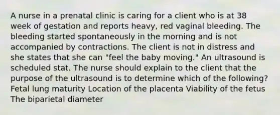 A nurse in a prenatal clinic is caring for a client who is at 38 week of gestation and reports heavy, red vaginal bleeding. The bleeding started spontaneously in the morning and is not accompanied by contractions. The client is not in distress and she states that she can "feel the baby moving." An ultrasound is scheduled stat. The nurse should explain to the client that the purpose of the ultrasound is to determine which of the following? Fetal lung maturity Location of the placenta Viability of the fetus The biparietal diameter