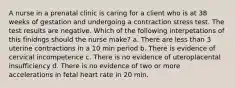 A nurse in a prenatal clinic is caring for a client who is at 38 weeks of gestation and undergoing a contraction stress test. The test results are negative. Which of the following interpetations of this finidngs should the nurse make? a. There are less than 3 uterine contractions in a 10 min period b. There is evidence of cervical incompetence c. There is no evidence of uteroplacental insufficiency d. There is no evidence of two or more accelerations in fetal heart rate in 20 min.