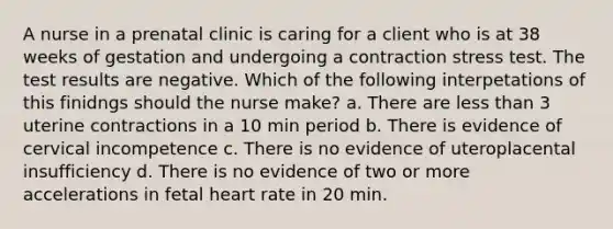 A nurse in a prenatal clinic is caring for a client who is at 38 weeks of gestation and undergoing a contraction stress test. The test results are negative. Which of the following interpetations of this finidngs should the nurse make? a. There are less than 3 uterine contractions in a 10 min period b. There is evidence of cervical incompetence c. There is no evidence of uteroplacental insufficiency d. There is no evidence of two or more accelerations in fetal heart rate in 20 min.