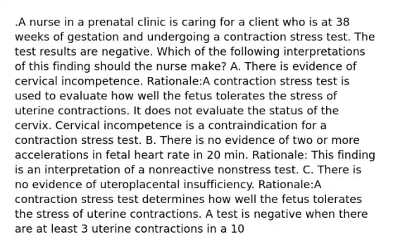 .A nurse in a prenatal clinic is caring for a client who is at 38 weeks of gestation and undergoing a contraction stress test. The test results are negative. Which of the following interpretations of this finding should the nurse make? A. There is evidence of cervical incompetence. Rationale:A contraction stress test is used to evaluate how well the fetus tolerates the stress of uterine contractions. It does not evaluate the status of the cervix. Cervical incompetence is a contraindication for a contraction stress test. B. There is no evidence of two or more accelerations in fetal heart rate in 20 min. Rationale: This finding is an interpretation of a nonreactive nonstress test. C. There is no evidence of uteroplacental insufficiency. Rationale:A contraction stress test determines how well the fetus tolerates the stress of uterine contractions. A test is negative when there are at least 3 uterine contractions in a 10