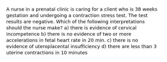 A nurse in a prenatal clinic is caring for a client who is 38 weeks gestation and undergoing a contraction stress test. The test results are negative. Which of the following interpretations should the nurse make? a) there is evidence of cervical incompetence b) there is no evidence of two or more accelerations in fetal heart rate in 20 min. c) there is no evidence of uteroplacental insufficiency d) there are less than 3 uterine contractions in 10 minutes