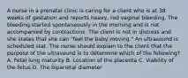 A nurse in a prenatal clinic is caring for a client who is at 38 weeks of gestation and reports heavy, red vaginal bleeding. The bleeding started spontaneously in the morning and is not accompanied by contractions. The client is not in distress and she states that she can "feel the baby moving." An ultrasound is scheduled stat. The nurse should explain to the client that the purpose of the ultrasound is to determine which of the following? A. Fetal lung maturity B. Location of the placenta C. Viability of the fetus D. The biparietal diameter