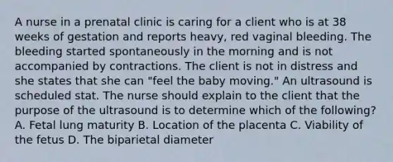 A nurse in a prenatal clinic is caring for a client who is at 38 weeks of gestation and reports heavy, red vaginal bleeding. The bleeding started spontaneously in the morning and is not accompanied by contractions. The client is not in distress and she states that she can "feel the baby moving." An ultrasound is scheduled stat. The nurse should explain to the client that the purpose of the ultrasound is to determine which of the following? A. Fetal lung maturity B. Location of the placenta C. Viability of the fetus D. The biparietal diameter