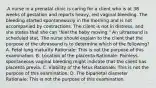 .A nurse in a prenatal clinic is caring for a client who is at 38 weeks of gestation and reports heavy, red vaginal bleeding. The bleeding started spontaneously in the morning and is not accompanied by contractions. The client is not in distress, and she states that she can "feel the baby moving." An ultrasound is scheduled stat. The nurse should explain to the client that the purpose of the ultrasound is to determine which of the following? A. Fetal lung maturity Rationale: This is not the purpose of this examination. B. Location of the placenta Rationale: Painless, spontaneous vaginal bleeding might indicate that the client has placenta previa. C. Viability of the fetus Rationale: This is not the purpose of this examination. D. The biparietal diameter Rationale: This is not the purpose of this examination.