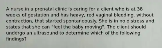 A nurse in a prenatal clinic is caring for a client who is at 38 weeks of gestation and has heavy, red vaginal bleeding, without contraction, that started spontaneously. She is in no distress and states that she can "feel the baby moving". The client should undergo an ultrasound to determine which of the following findings?