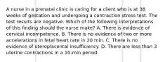 A nurse in a prenatal clinic is caring for a client who is at 38 weeks of gestation and undergoing a contraction stress test. The test results are negative. Which of the following interpretations of this finding should the nurse make? A. There is evidence of cervical incompetence. B. There is no evidence of two or more accelerations in fetal heart rate in 20 min. C. There is no evidence of uteroplacental insufficiency. D. There are less than 3 uterine contractions in a 10-min period.