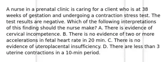 A nurse in a prenatal clinic is caring for a client who is at 38 weeks of gestation and undergoing a contraction stress test. The test results are negative. Which of the following interpretations of this finding should the nurse make? A. There is evidence of cervical incompetence. B. There is no evidence of two or more accelerations in fetal heart rate in 20 min. C. There is no evidence of uteroplacental insufficiency. D. There are less than 3 uterine contractions in a 10-min period.