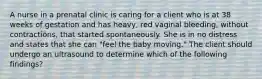 A nurse in a prenatal clinic is caring for a client who is at 38 weeks of gestation and has heavy, red vaginal bleeding, without contractions, that started spontaneously. She is in no distress and states that she can "feel the baby moving." The client should undergo an ultrasound to determine which of the following findings?