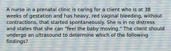 A nurse in a prenatal clinic is caring for a client who is at 38 weeks of gestation and has heavy, red vaginal bleeding, without contractions, that started spontaneously. She is in no distress and states that she can "feel the baby moving." The client should undergo an ultrasound to determine which of the following findings?