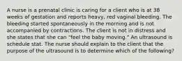 A nurse is a prenatal clinic is caring for a client who is at 38 weeks of gestation and reports heavy, red vaginal bleeding. The bleeding started spontaneously in the morning and is not accompanied by contractions. The client is not in distress and she states that she can "feel the baby moving." An ultrasound is schedule stat. The nurse should explain to the client that the purpose of the ultrasound is to determine which of the following?