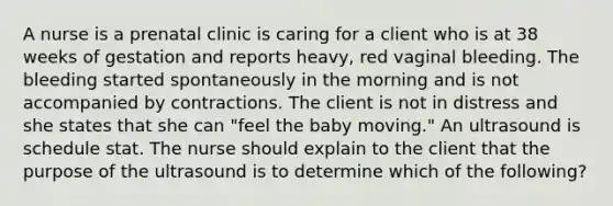 A nurse is a prenatal clinic is caring for a client who is at 38 weeks of gestation and reports heavy, red vaginal bleeding. The bleeding started spontaneously in the morning and is not accompanied by contractions. The client is not in distress and she states that she can "feel the baby moving." An ultrasound is schedule stat. The nurse should explain to the client that the purpose of the ultrasound is to determine which of the following?