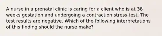 A nurse in a prenatal clinic is caring for a client who is at 38 weeks gestation and undergoing a contraction stress test. The test results are negative. Which of the following interpretations of this finding should the nurse make?