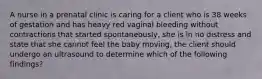 A nurse in a prenatal clinic is caring for a client who is 38 weeks of gestation and has heavy red vaginal bleeding without contractions that started spontaneously, she is in no distress and state that she cannot feel the baby moving, the client should undergo an ultrasound to determine which of the following findings?