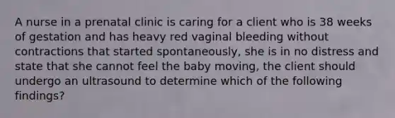 A nurse in a prenatal clinic is caring for a client who is 38 weeks of gestation and has heavy red vaginal bleeding without contractions that started spontaneously, she is in no distress and state that she cannot feel the baby moving, the client should undergo an ultrasound to determine which of the following findings?