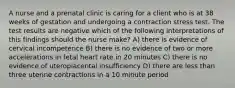 A nurse and a prenatal clinic is caring for a client who is at 38 weeks of gestation and undergoing a contraction stress test. The test results are negative which of the following interpretations of this findings should the nurse make? A) there is evidence of cervical incompetence B) there is no evidence of two or more accelerations in fetal heart rate in 20 minutes C) there is no evidence of uteroplacental insufficiency D) there are less than three uterine contractions in a 10 minute period