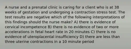 A nurse and a prenatal clinic is caring for a client who is at 38 weeks of gestation and undergoing a contraction stress test. The test results are negative which of the following interpretations of this findings should the nurse make? A) there is evidence of cervical incompetence B) there is no evidence of two or more accelerations in fetal heart rate in 20 minutes C) there is no evidence of uteroplacental insufficiency D) there are less than three uterine contractions in a 10 minute period