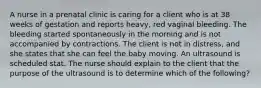 A nurse in a prenatal clinic is caring for a client who is at 38 weeks of gestation and reports heavy, red vaginal bleeding. The bleeding started spontaneously in the morning and is not accompanied by contractions. The client is not in distress, and she states that she can feel the baby moving. An ultrasound is scheduled stat. The nurse should explain to the client that the purpose of the ultrasound is to determine which of the following?