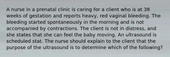 A nurse in a prenatal clinic is caring for a client who is at 38 weeks of gestation and reports heavy, red vaginal bleeding. The bleeding started spontaneously in the morning and is not accompanied by contractions. The client is not in distress, and she states that she can feel the baby moving. An ultrasound is scheduled stat. The nurse should explain to the client that the purpose of the ultrasound is to determine which of the following?