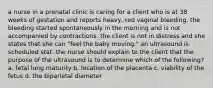 a nurse in a prenatal clinic is caring for a client who is at 38 weeks of gestation and reports heavy, red vaginal bleeding. the bleeding started spontaneously in the morning and is not accompanied by contractions. the client is not in distress and she states that she can "feel the baby moving." an ultrasound is scheduled stat. the nurse should explain to the client that the purpose of the ultrasound is to determine which of the following? a. fetal lung maturity b. location of the placenta c. viability of the fetus d. the biparietal diameter