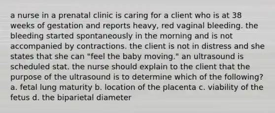 a nurse in a prenatal clinic is caring for a client who is at 38 weeks of gestation and reports heavy, red vaginal bleeding. the bleeding started spontaneously in the morning and is not accompanied by contractions. the client is not in distress and she states that she can "feel the baby moving." an ultrasound is scheduled stat. the nurse should explain to the client that the purpose of the ultrasound is to determine which of the following? a. fetal lung maturity b. location of the placenta c. viability of the fetus d. the biparietal diameter