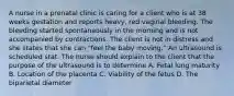 A nurse in a prenatal clinic is caring for a client who is at 38 weeks gestation and reports heavy, red vaginal bleeding. The bleeding started spontaneously in the morning and is not accompanied by contractions. The client is not in distress and she states that she can "feel the baby moving." An ultrasound is scheduled stat. The nurse should explain to the client that the purpose of the ultrasound is to determine A. Fetal lung maturity B. Location of the placenta C. Viability of the fetus D. The biparietal diameter