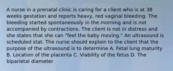 A nurse in a prenatal clinic is caring for a client who is at 38 weeks gestation and reports heavy, red vaginal bleeding. The bleeding started spontaneously in the morning and is not accompanied by contractions. The client is not in distress and she states that she can "feel the baby moving." An ultrasound is scheduled stat. The nurse should explain to the client that the purpose of the ultrasound is to determine A. Fetal lung maturity B. Location of the placenta C. Viability of the fetus D. The biparietal diameter