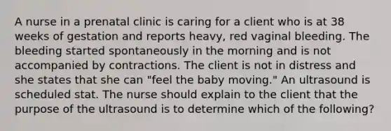 A nurse in a prenatal clinic is caring for a client who is at 38 weeks of gestation and reports heavy, red vaginal bleeding. The bleeding started spontaneously in the morning and is not accompanied by contractions. The client is not in distress and she states that she can "feel the baby moving." An ultrasound is scheduled stat. The nurse should explain to the client that the purpose of the ultrasound is to determine which of the following?