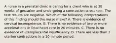 A nurse in a prenatal clinic is caring for a client who is at 38 weeks of gestation and undergoing a contraction stress test. The test results are negative. Which of the following interpretations of this finding should the nurse make? A. There is evidence of cervical incompetence. B. There is no evidence of two or more accelerations in fetal heart rate in 20 minutes. C. There is no evidence of uteroplacental insufficiency. D. There are less than 3 uterine contractions in a 10 minute period.