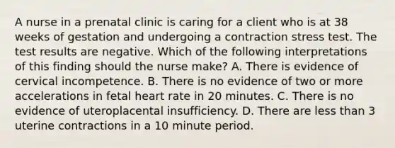 A nurse in a prenatal clinic is caring for a client who is at 38 weeks of gestation and undergoing a contraction stress test. The test results are negative. Which of the following interpretations of this finding should the nurse make? A. There is evidence of cervical incompetence. B. There is no evidence of two or more accelerations in fetal heart rate in 20 minutes. C. There is no evidence of uteroplacental insufficiency. D. There are less than 3 uterine contractions in a 10 minute period.