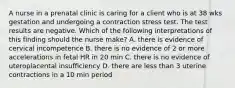 A nurse in a prenatal clinic is caring for a client who is at 38 wks gestation and undergoing a contraction stress test. The test results are negative. Which of the following interpretations of this finding should the nurse make? A. there is evidence of cervical incompetence B. there is no evidence of 2 or more accelerations in fetal HR in 20 min C. there is no evidence of uteroplacental insufficiency D. there are less than 3 uterine contractions in a 10 min period