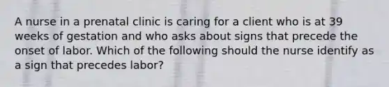 A nurse in a prenatal clinic is caring for a client who is at 39 weeks of gestation and who asks about signs that precede the onset of labor. Which of the following should the nurse identify as a sign that precedes labor?