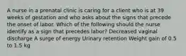 A nurse in a prenatal clinic is caring for a client who is at 39 weeks of gestation and who asks about the signs that precede the onset of labor. Which of the following should the nurse identify as a sign that precedes labor? Decreased vaginal discharge A surge of energy Urinary retention Weight gain of 0.5 to 1.5 kg