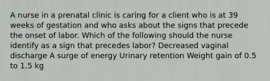 A nurse in a prenatal clinic is caring for a client who is at 39 weeks of gestation and who asks about the signs that precede the onset of labor. Which of the following should the nurse identify as a sign that precedes labor? Decreased vaginal discharge A surge of energy Urinary retention Weight gain of 0.5 to 1.5 kg