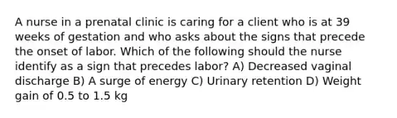 A nurse in a prenatal clinic is caring for a client who is at 39 weeks of gestation and who asks about the signs that precede the onset of labor. Which of the following should the nurse identify as a sign that precedes labor? A) Decreased vaginal discharge B) A surge of energy C) Urinary retention D) Weight gain of 0.5 to 1.5 kg