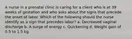 A nurse in a prenatal clinic is caring for a client who is at 39 weeks of gestation and who asks about the signs that precede the onset of labor. Which of the following should the nurse identify as a sign that precedes labor? a. Decreased vaginal discharge b. A surge of energy c. Quickening d. Weight gain of 0.5 to 1.5 kg.