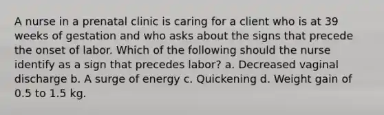 A nurse in a prenatal clinic is caring for a client who is at 39 weeks of gestation and who asks about the signs that precede the onset of labor. Which of the following should the nurse identify as a sign that precedes labor? a. Decreased vaginal discharge b. A surge of energy c. Quickening d. Weight gain of 0.5 to 1.5 kg.