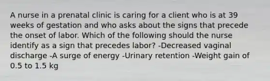 A nurse in a prenatal clinic is caring for a client who is at 39 weeks of gestation and who asks about the signs that precede the onset of labor. Which of the following should the nurse identify as a sign that precedes labor? -Decreased vaginal discharge -A surge of energy -Urinary retention -Weight gain of 0.5 to 1.5 kg