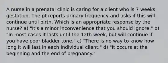 A nurse in a prenatal clinic is caring for a client who is 7 weeks gestation. The pt reports urinary frequency and asks if this will continue until birth. Which is an appropriate response by the nurse? a) "It's a minor inconvenience that you should ignore." b) "In most cases it lasts until the 12th week, but will continue if you have poor bladder tone." c) "There is no way to know how long it will last in each individual client." d) "It occurs at the beginning and the end of pregnancy."