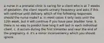 a nurse in a prenatal clinic is caring for a client who is at 7 weeks of gestation. the client reports urinary frequency and asks if this will continue until delivery. which of the following responses should the nurse make? a. in most cases it only lasts until the 12th week, but it will continue if you have poor bladder tone. b. there is no way to predict how long it will last in each individual client. c. it occurs during the first trimester and near the end of the pregnancy. d. it's a minor inconveniency which you should ignore.