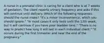 A nurse in a prenatal clinic is caring for a client who is at 7 weeks of gestation. The client reports urinary frequency and asks if this will continue until delivery. Which of the following responses should the nurse make? "It's a minor inconvenience, which you should ignore." "In most cases it only lasts until the 12th week, but it will continue if you have poor bladder tone." "There is no way to predict how long it will last in each individual client." "It occurs during the first trimester and near the end of the pregnancy."