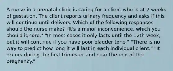 A nurse in a prenatal clinic is caring for a client who is at 7 weeks of gestation. The client reports urinary frequency and asks if this will continue until delivery. Which of the following responses should the nurse make? "It's a minor inconvenience, which you should ignore." "In most cases it only lasts until the 12th week, but it will continue if you have poor bladder tone." "There is no way to predict how long it will last in each individual client." "It occurs during the first trimester and near the end of the pregnancy."