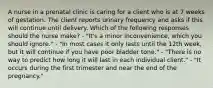 A nurse in a prenatal clinic is caring for a client who is at 7 weeks of gestation. The client reports urinary frequency and asks if this will continue until delivery. Which of the following responses should the nurse make? - "It's a minor inconvenience, which you should ignore." - "In most cases it only lasts until the 12th week, but it will continue if you have poor bladder tone." - "There is no way to predict how long it will last in each individual client." - "It occurs during the first trimester and near the end of the pregnancy."