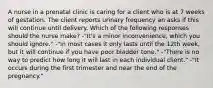 A nurse in a prenatal clinic is caring for a client who is at 7 weeks of gestation. The client reports urinary frequency an asks if this will continue until delivery. Which of the following responses should the nurse make? -"It's a minor inconvenience, which you should ignore." -"In most cases it only lasts until the 12th week, but it will continue if you have poor bladder tone." -"There is no way to predict how long it will last in each individual client." -"It occurs during the first trimester and near the end of the pregnancy."