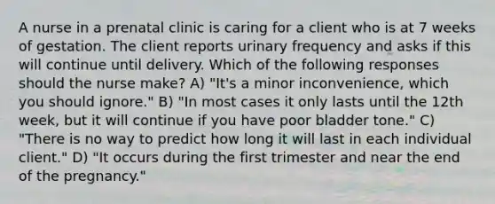 A nurse in a prenatal clinic is caring for a client who is at 7 weeks of gestation. The client reports urinary frequency and asks if this will continue until delivery. Which of the following responses should the nurse make? A) "It's a minor inconvenience, which you should ignore." B) "In most cases it only lasts until the 12th week, but it will continue if you have poor bladder tone." C) "There is no way to predict how long it will last in each individual client." D) "It occurs during the first trimester and near the end of the pregnancy."