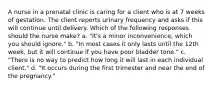 A nurse in a prenatal clinic is caring for a client who is at 7 weeks of gestation. The client reports urinary frequency and asks if this will continue until delivery. Which of the following responses should the nurse make? a. "It's a minor inconvenience, which you should ignore." b. "In most cases it only lasts until the 12th week, but it will continue if you have poor bladder tone." c. "There is no way to predict how long it will last in each individual client." d. "It occurs during the first trimester and near the end of the pregnancy."