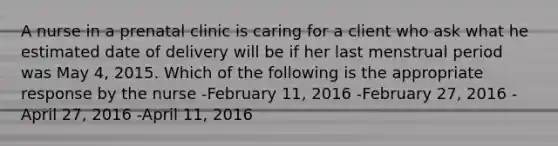 A nurse in a prenatal clinic is caring for a client who ask what he estimated date of delivery will be if her last menstrual period was May 4, 2015. Which of the following is the appropriate response by the nurse -February 11, 2016 -February 27, 2016 -April 27, 2016 -April 11, 2016